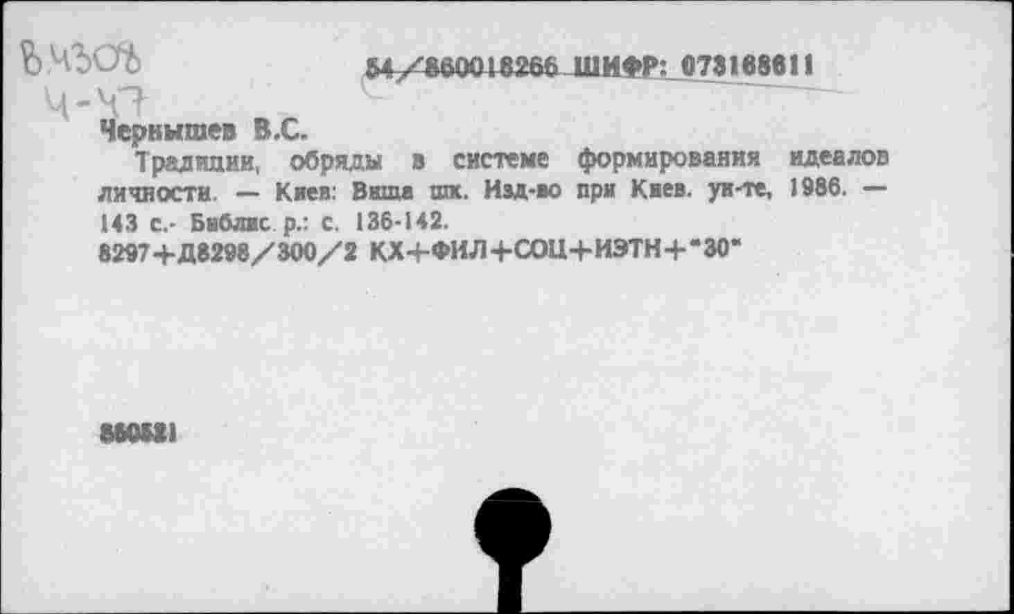 ﻿Ь	64/660018266ШИФР:073168811
Ч-Ч?
Чернышев В.С.
Традиции, обряды в системе формирования идеалов личности. — Киев: Вита шк. Изд-во при Киев, ун-те, 1986. — 143 с,- Библис р.: с. 136-142.
8297+Д8298/300/2 КХ-+-ФИЛ+СОЦ+ИЭТН+*30*
880881